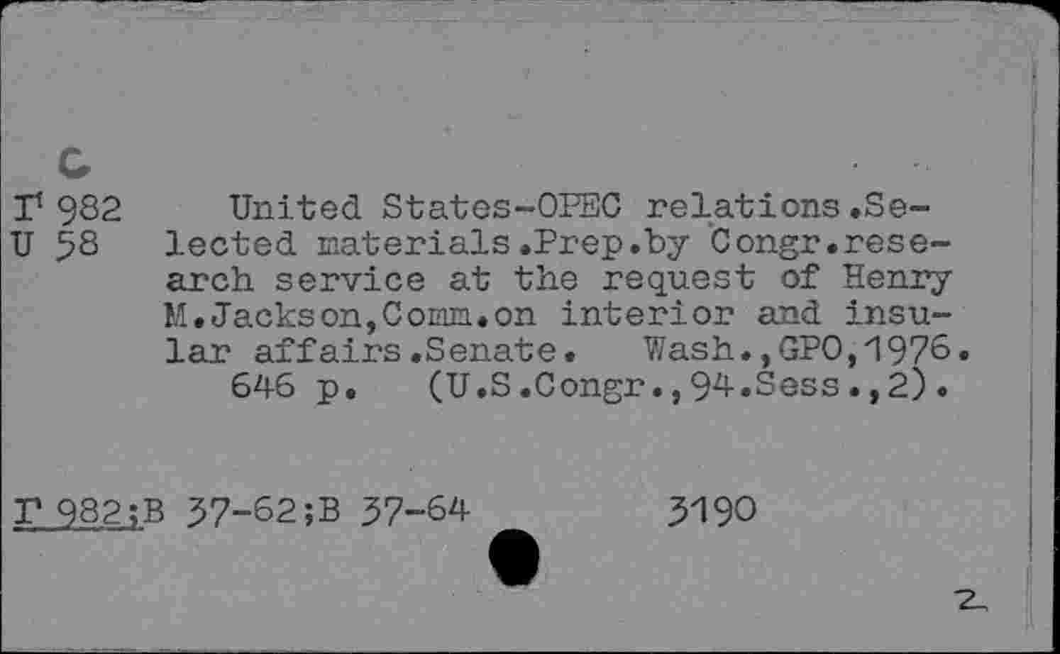 ﻿1/982 United States-OPEC relations.Se-
U 58 lected materials.Prep.by Congr.research service at the request of Henry M.Jackson,Comm.on interior and insular affairs.Senate. Wash.,GPO,1976.
646 p. (U.S.Congr.,94.Sess.,2).
P 982;B 57-82;B 57-64
5190